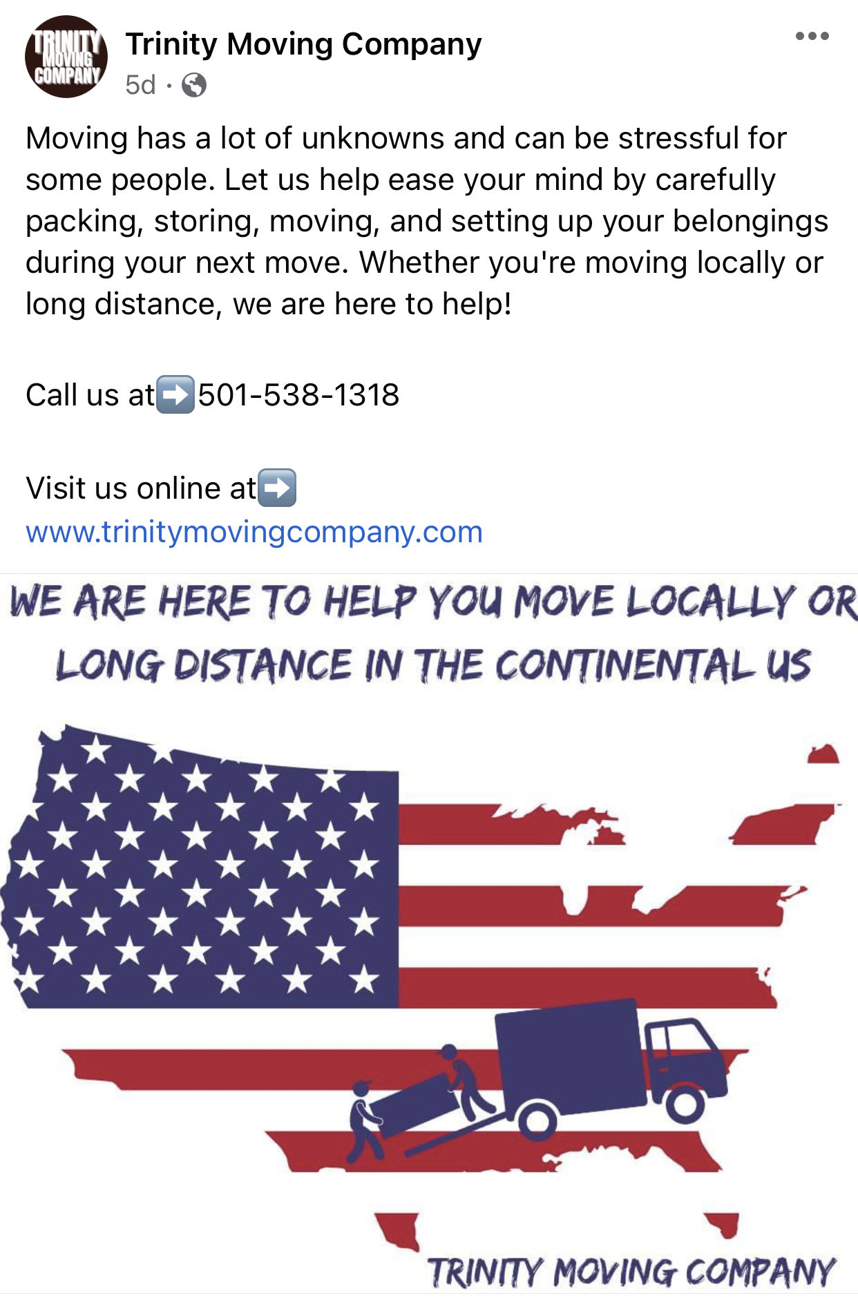 A facebook post from trinity moving company says we are here to help you move locally or long distance in the continental us.