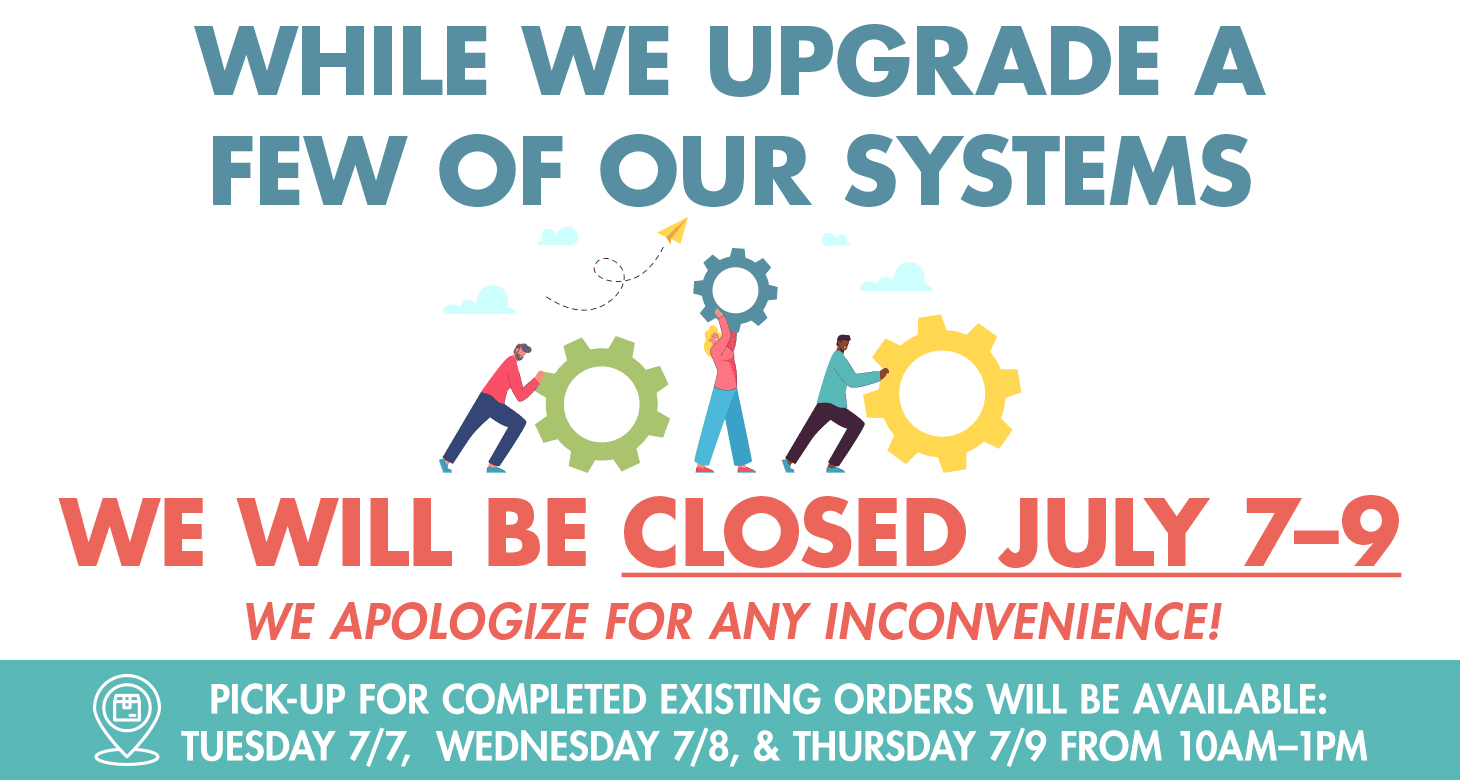 While we upgrade a few of our systems, we will be closed July 7-9
We apologize for any inconvenience!
Pick-up for completed existing orders will be available:
Tuesday 7/7, Wednesday 7/8, & Thursday 7/9 from 10am-1pm
