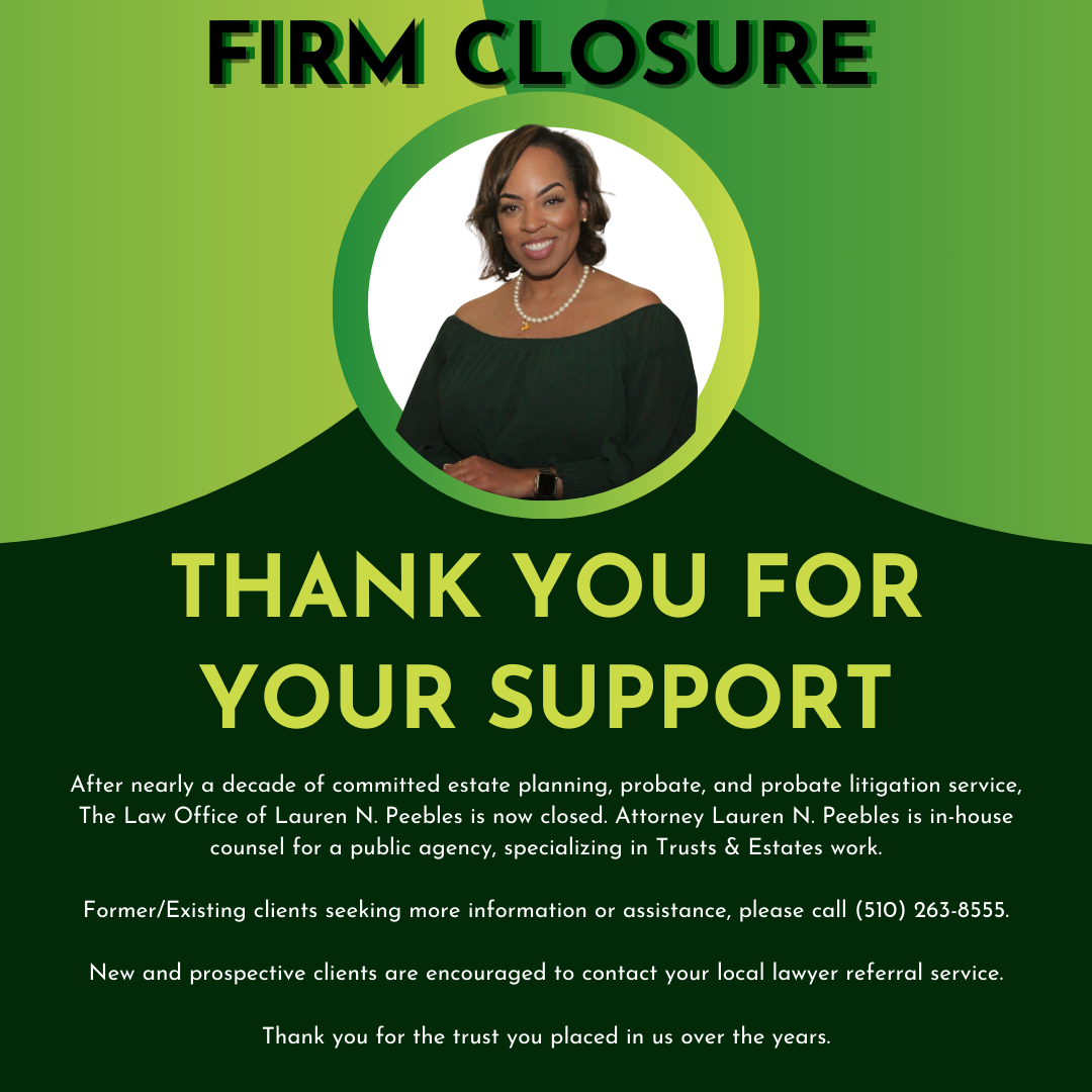 Image reads: Firm Closure. Thank you for your support. After nearly a decade of committed estate planning, probate, and probate litigation service, The Law Office of Lauren N. Peebles is now closed. Attorney Lauren N. Peebles is in-house counsel for a public agency, specializing in Trusts & Estates work. Form/existing clients seeking more information or assistance, please call 510-263-8555. New and prospective clients are encouraged to contact your local lawyer referral service. Thank you for the trust you placed in us over the years.