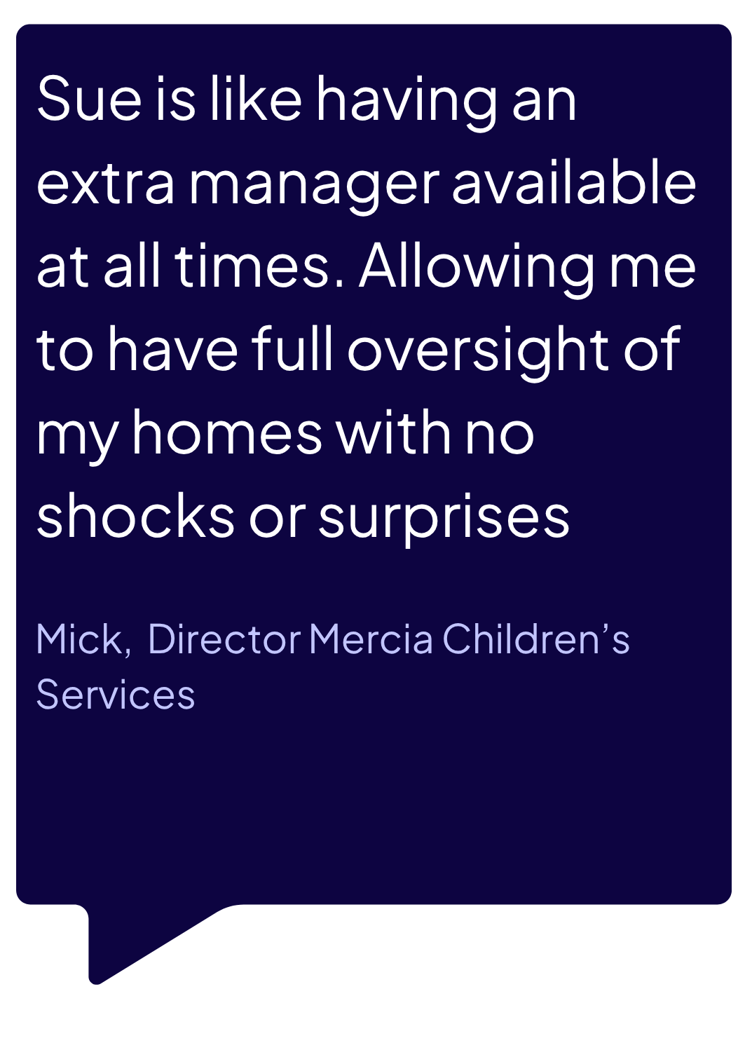 Sue is like having an extra manager available at all times allowing me to have full oversight of my homes with no shocks or surprises.