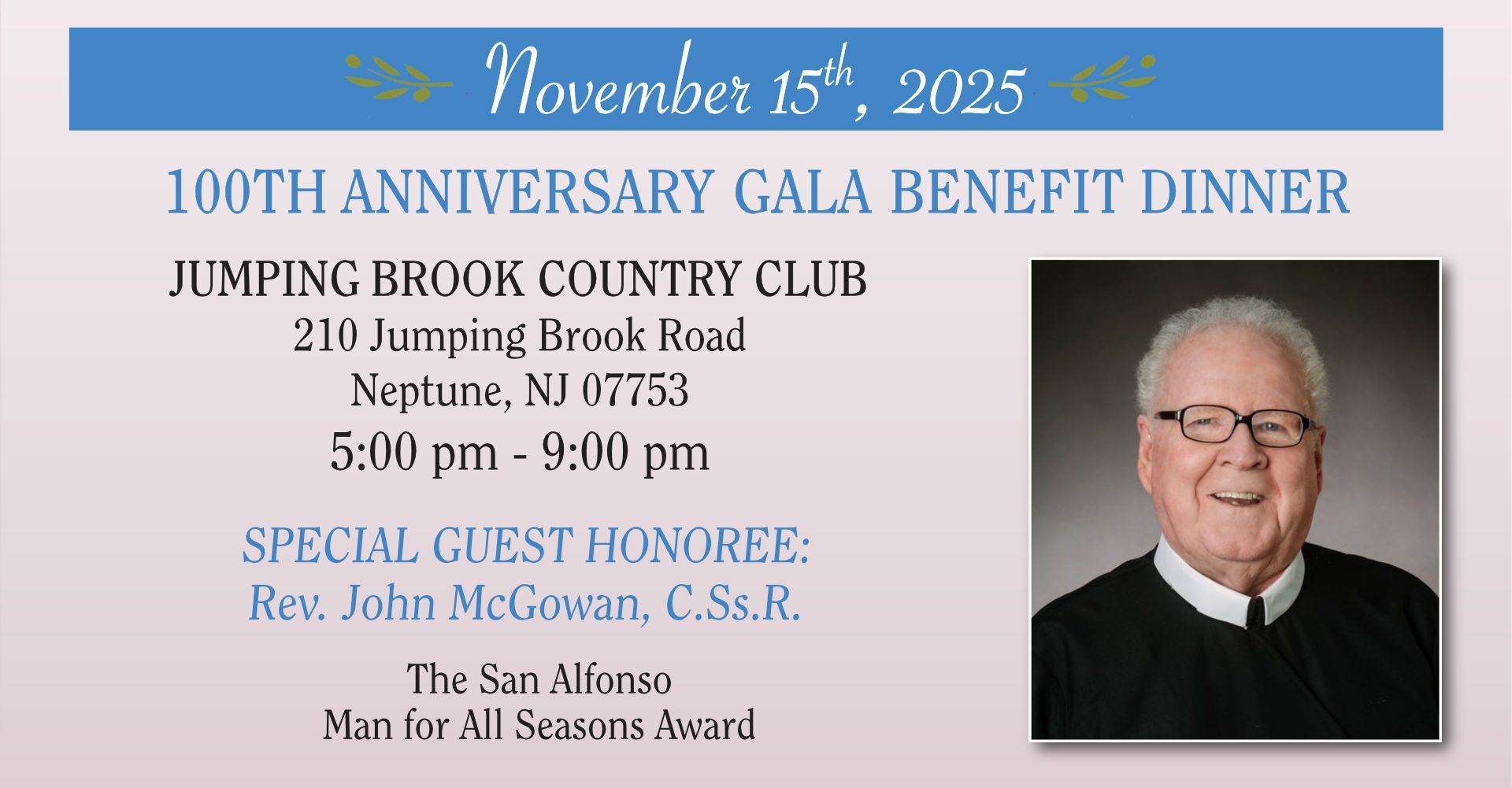 November 15th, 2025 / 100TH ANNIVERSARY GALA BENEFIT DINNER / JUMPING BROOK COUNTRY CLUB / 210 Jumping Brook Road, Neptune, NJ 07753 - 5:00 pm - 9:00 pm / SPECIAL GUEST HONOREE: Rev. John McGowan, C.Ss.R.