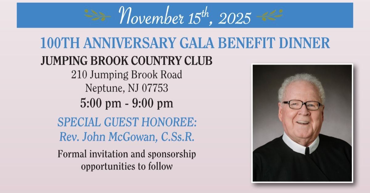 November 15th, 2025 / 100TH ANNIVERSARY GALA BENEFIT DINNER / JUMPING BROOK COUNTRY CLUB / 210 Jumping Brook Road, Neptune, NJ 07753 - 5:00 pm - 9:00 pm / SPECIAL GUEST HONOREE: Rev. John McGowan, C.Ss.R. / Formal invitation and sponsorship opportunities to follow.