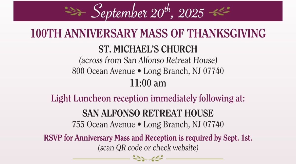 September 20th, 2025 / 100TH ANNIVERSARY MASS OF THANKSGIVING - at ST. MICHAEL'S CHURCH (across from San Alfonso Retreat House) - 800 Ocean Avenue, Long Branch, NJ 07740 at 11:00 am / Light Luncheon reception immediately following at: SAN ALFONSO RETREAT HOUSE - 755 Ocean Avenue • Long Branch, NJ 07740 - RSVP for Anniversary Mass and Reception is required by Sept. 1st.