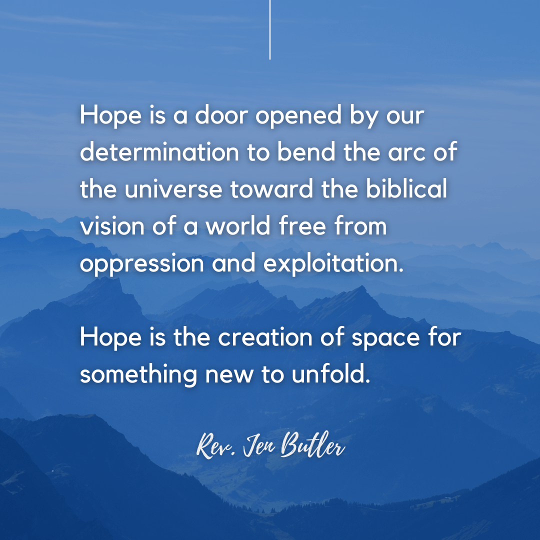 Hope is a door opened by our determination to bend the arc of the universe toward the biblical vision of a world free from oppression and exploitation. Hope is the creation of space for something new to unfold.