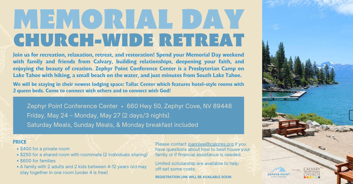 Join Calvary for a Memorial Day Church-wide retreat at Zephyr Point near Lake Tahoe! Prices are listed - $400 for a private room, $250 fora shared room with roommate, $600 for families, under 4 years old is free. 2 days and 3 nights. Limited scholarship help is available, please contact Joann Lee. Image is of a beautiful sunny day overlooking a very blue Lake Tahoe. Link to register is not available yet, we will update soon.