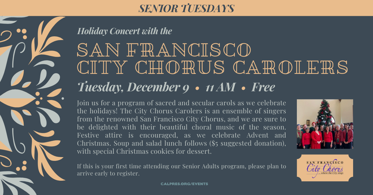 Senior Tuesdays -  Holiday Concert with the SAN FRANCISCO CITY CHORUS CAROLERS
Tuesday, December 9 • 11 AM • Free
Join us for a program of sacred and secular carols as we celebrate the holidays! The City Chorus Carolers is an ensemble of singers from the renowned San Francisco City Chorus, and we are sure to be delighted with their beautiful choral music of the season. Festive attire is encouraged, as we celebrate Advent and Christmas. Soup and salad lunch follows ($5 suggested donation), with special Christmas cookies for dessert. This is our last senior program for the year. 
If this is your first time attending our Senior Adults program, please plan to arrive early to register.
