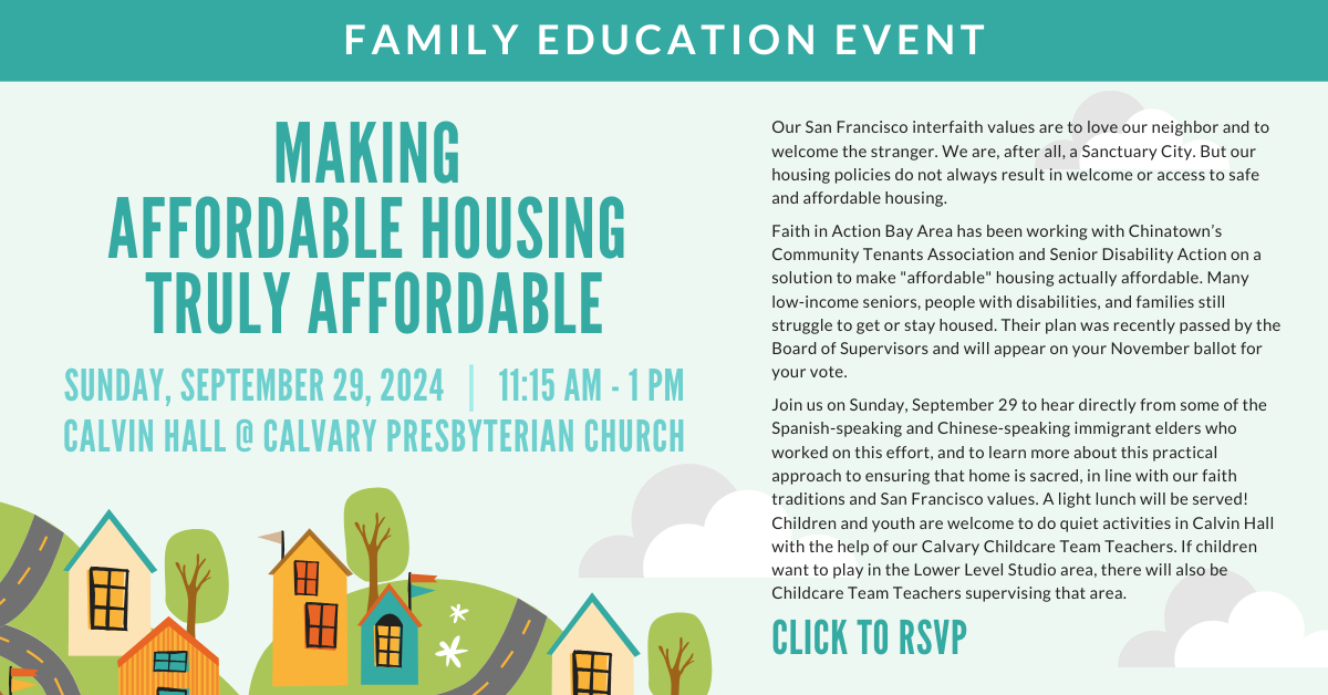 A family learning event - Making Affordable Housing Truly Affordable - on Sunday, September 29, 2024 from 11:15am-1pm. Join us to hear directly from some of the Spanish-speaking and Chinese-speaking immigrant elders who worked on this effort, and to learn more about this practical approach to ensuring that home is sacred, in line with our faith traditions and San Francisco values. A light lunch will be served! Children and youth are welcome to do quiet activities in Calvin Hall with the help of our Calvary Childcare Team Teachers. If children want to play in the Lower Level Studio area, there will also be Childcare Team Teachers supervising that area. Please click to register.