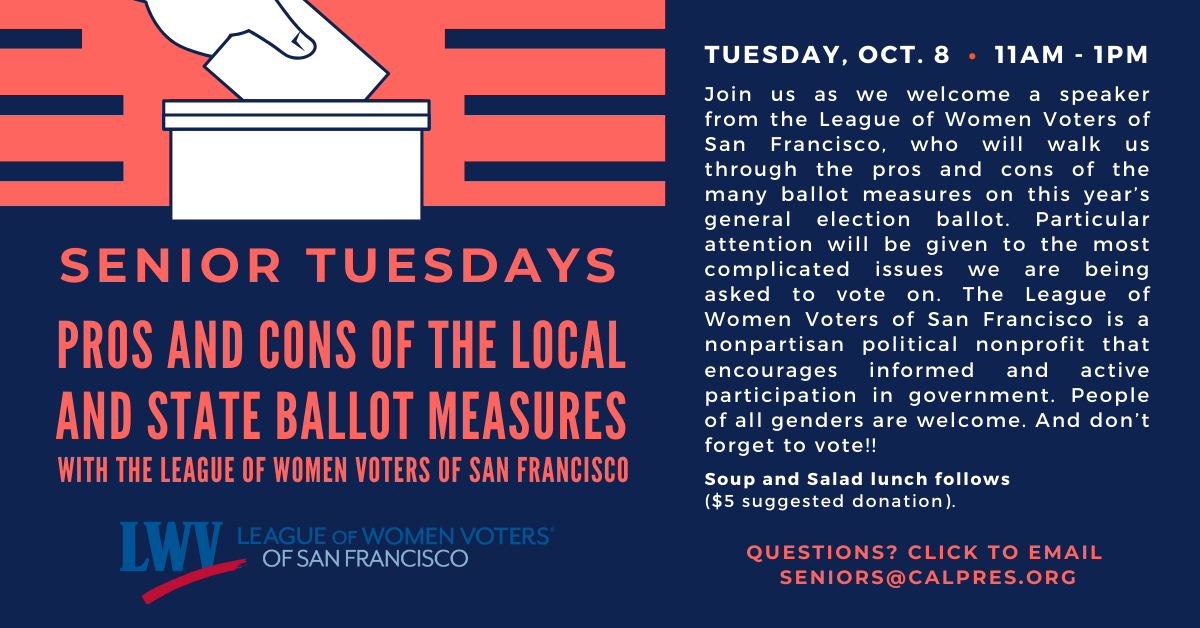 Senior Tuesdays on Tuesday, October 8 from 11am-1pm, join us with the league of women voters of San Francisco to learn about the pros and cons of the many ballot measures on this year’s general election ballet. Soup and salad lunch follows $5 suggested donation. Click to email seniors if you have any questions.