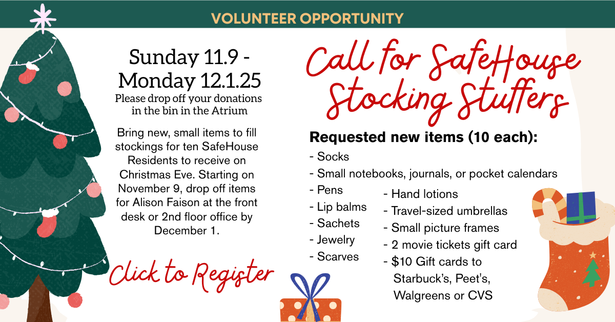 Call for SafeHouse
Stocking Stuffers
Sunday 11.9 - Monday 12.1.25
Please drop off your donations
in the bin in the Atrium
Bring new, small items to fill stockings for ten SafeHouse Residents to receive on Christmas Eve. Starting on November 9, drop off items for Alison Faison at the front desk or 2nd floor office by December 1.
Requested new items (10 each):
- Socks
- Small notebooks, journals, or pocket calendars
- Pens
- Lip balms
- Sachets
- Jewelry
- Scarves
- Hand lotions
- Travel-sized umbrellas
- Small picture frames
- 2 movie tickets gift card
- $10 Gift cards to Starbuck’s, Peet's, Walgreens or CVS  CLICK TO REGISTER