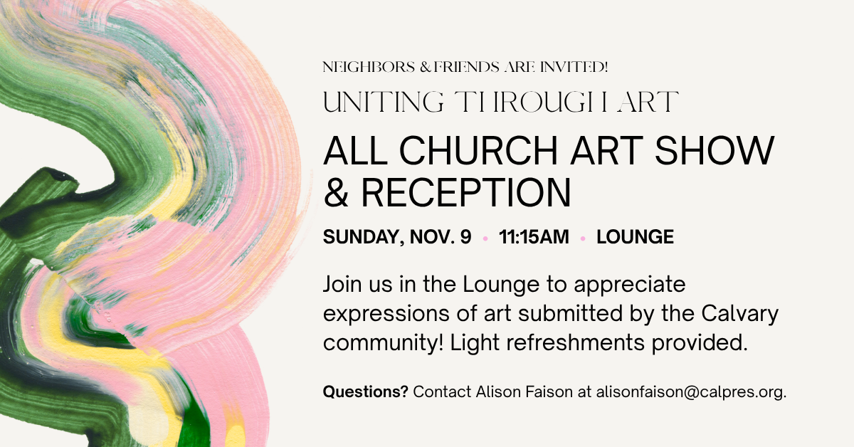 Neighbors and friends are invited to our ALL CHURCH ART SHOW
& RECEPTION
SUNDAY, NOV. 9 • 11:15AM • LOUNGE
Join us in the Lounge to appreciate expressions of art submitted by the Calvary community! Light refreshments provided.
Questions? Contact Alison Faison at alisonfaison@calpres.org.