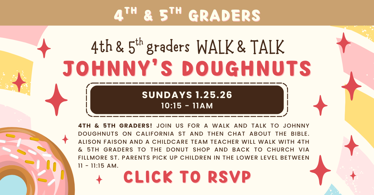 4th & 5th graders! Join us for a walk and talk to Johnny Doughnuts on California Street and then chat about the Bible. When: Sunday, January 25, 2026 10:15 am - 11:00 am. Alison Faison and a Childcare Team Teacher will walk with 4th & 5th graders to the donut shop and back to church via Fillmore Street. Parents pick up children in the Lower Level between 11-11:15 am. Register in advance. Questions? Contact Alison Faison at alisonfaison@calpres.org.
