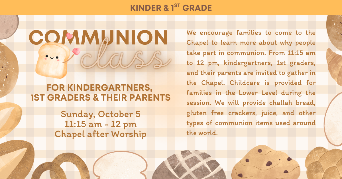 
Communion Class


Sunday, October 5
11:15 am - 12 pm
Chapel after Worship

FOR KINDERGARTNERS,
1ST GRADERS & THEIR PARENTS

We encourage families to come to the Chapel to learn more about why people take part in communion. From 11:15 am to 12 pm, kindergartners, 1st graders, and their parents are invited to gather in the Chapel. Childcare is provided for families in the Lower Level during the session. We will provide challah bread, gluten free crackers, juice, and other types of communion items used around the world.