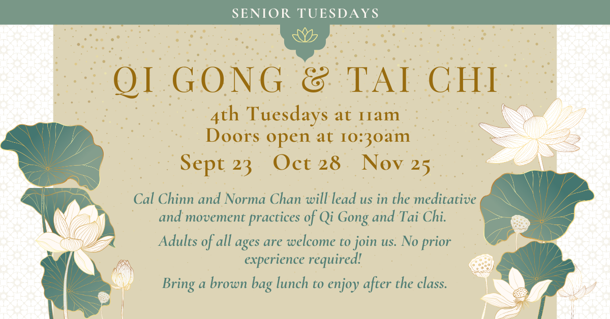 QI GONG & TAI CHI -   4th Tuesdays at 11am - Doors open at 10:30am
Sept 23, Oct 28, Nov 25
Cal Chinn and Norma Chan will lead us in the meditative and movement practices of Qi Gong and Tai Chi.
Adults of all ages are welcome to join us. No prior experience required!
Bring a brown bag lunch to enjoy after the class.
