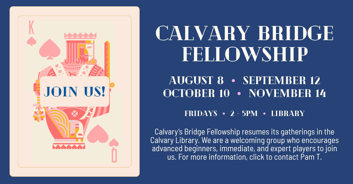 Calvary’s Bridge Fellowship resumes its gatherings in the Calvary Library. We are a welcoming group who encourages advanced beginners, immediate, and expert players to join us. For more information, click to contact Pam T. Fridays AUGUST 8 • SEPTEMBER 12  •  OCTOBER 10 • NOVEMBER 14 from 2-5pm