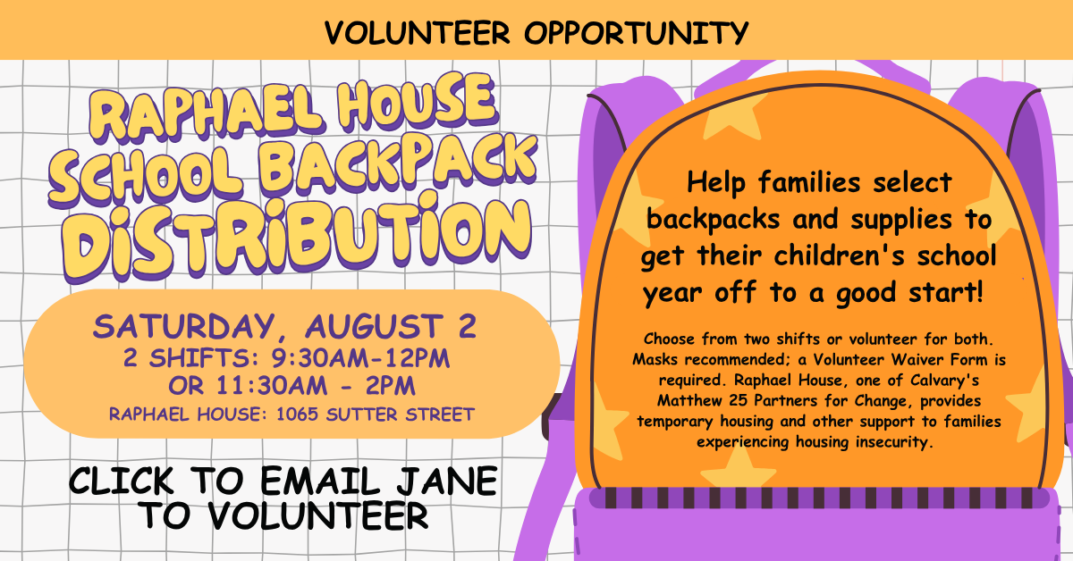 Volunteer Opportunity: Distribute School Backpacks at Raphael House. Help families select backpacks and supplies to get their children's school year off to a good start!
SATURDAY, AUGUST 2
2 SHIFTS: 9:30AM-12PM
OR 11:30AM - 2PM
RAPHAEL HOUSE: 1065 SUTTER STREET
Choose from two shifts or volunteer for both. Masks recommended; a Volunteer Waiver Form is required. Raphael House, one of Calvary's Matthew 25 Partners for Change, provides temporary housing and other support to families experiencing housing insecurity. CLICK TO EMAIL JANE BRYSON TO VOLUNTEER