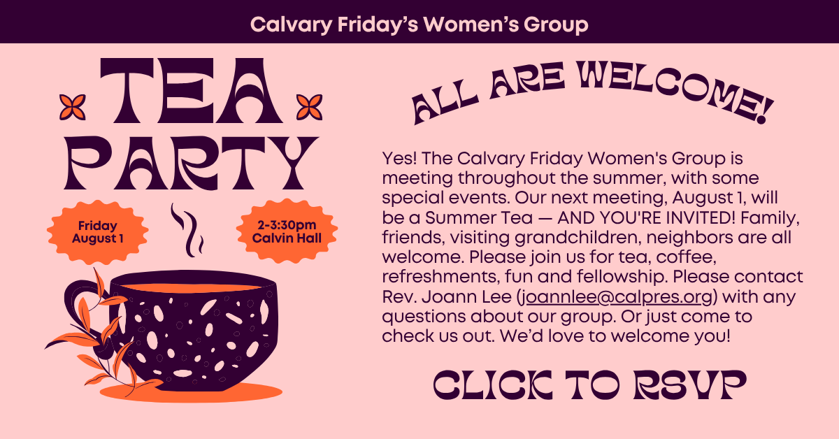 Tea Party with the Calvary Friday’s Women’s Group - All are welcome! Friday August 1 from 2-3:30pm in Calvin Hall
Yes! The Calvary Friday Women's Group is meeting throughout the summer, with some special events. Our next meeting, August 1, will be a Summer Tea — AND YOU'RE INVITED! Family, friends, visiting grandchildren, neighbors are all welcome. Please join us for tea, coffee, refreshments, fun and fellowship. Please contact Rev. Joann Lee (joannlee@calpres.org) with any questions about our group. Or just come to check us out. We’d love to welcome you! Click to RSVP