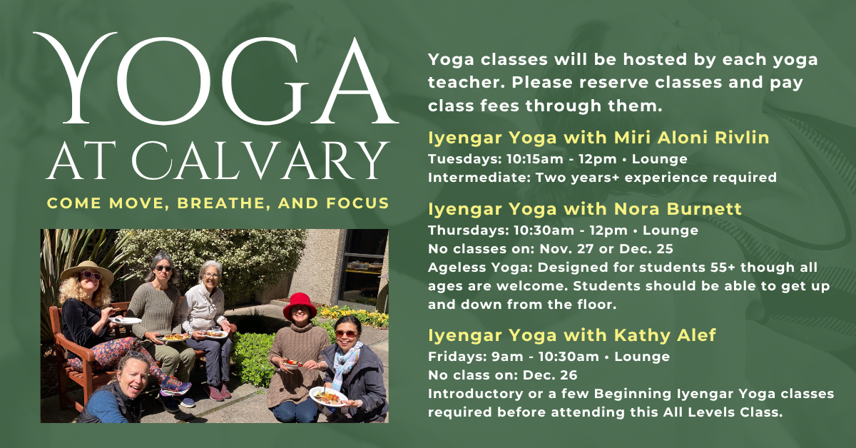 Join us for Yoga at Calvary -
Yoga classes will be hosted by each yoga teacher. Please reserve classes and pay class fees through them.
Iyengar Yoga with Miri Aloni Rivlin
Tuesdays: 10:15am - 12pm • Lounge
Intermediate: Two years+ experience required
Iyengar Yoga with Nora Burnett
Thursdays: 10:30am - 12pm • Lounge
No classes on: Nov. 27 or Dec. 25
Ageless Yoga: Designed for students 55+ though all ages are welcome. Students should be able to get up and down from the floor.
Iyengar Yoga with Kathy Alef
Fridays: 9am - 10:30am • Lounge
No class on: Dec. 26
Introductory or a few Beginning Iyengar Yoga classes required before attending this All Levels Class.