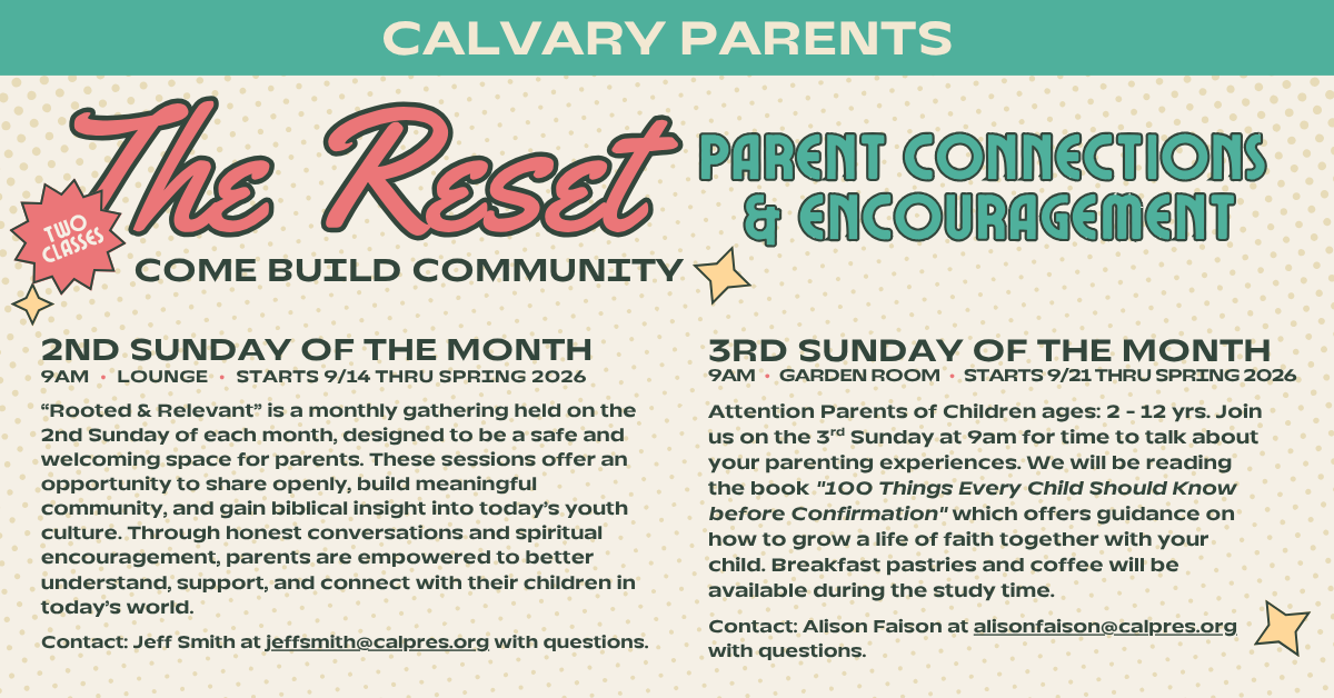 Calvary Parents - join us for 2 new monthly classes this September - “The Reset - Parent Connections & Encouragement”. 2ND SUNDAY OF THE MONTH
9AM • LOUNGE • STARTS 9/14 THRU SPRING 2026
“Rooted & Relevant” is a monthly gathering held on the 2nd Sunday of each month, designed to be a safe and welcoming space for parents. These sessions offer an opportunity to share openly, build meaningful community, and gain biblical insight into today’s youth culture. Through honest conversations and spiritual encouragement, parents are empowered to better understand, support, and connect with their children in today’s world.
Contact: Jeff Smith at jeffsmith@calpres.org with questions.
3RD SUNDAY OF THE MONTH
9AM • GARDEN ROOM • STARTS 9/21 THRU SPRING 2026
Attention Parents of Children ages: 2 - 12 yrs. Join us on the 3rd Sunday at 9am for time to talk about your parenting experiences. We will be reading the book 