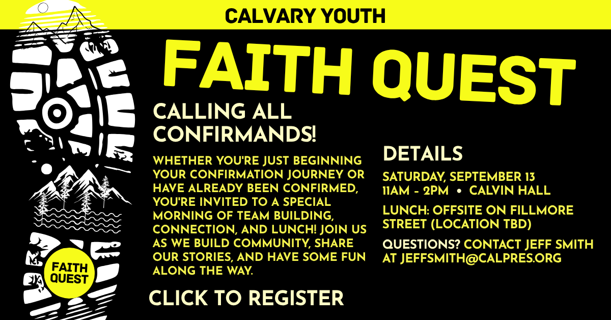 Calling all Confirmands! Join us for a Faith Quest - FRIDAY, SEPTEMBER 13
11AM – 2PM • CALVIN HALL. LUNCH: OFFSITE ON FILLMORE STREET (LOCATION TBD). QUESTIONS? CONTACT JEFF SMITH AT JEFFSMITH@CALPRES.ORG
WHETHER YOU'RE JUST BEGINNING YOUR CONFIRMATION JOURNEY OR HAVE ALREADY BEEN CONFIRMED, YOU'RE INVITED TO A SPECIAL MORNING OF TEAM BUILDING, CONNECTION, AND LUNCH! JOIN US AS WE BUILD COMMUNITY, SHARE OUR STORIES, AND HAVE SOME FUN ALONG THE WAY. Click to Register!