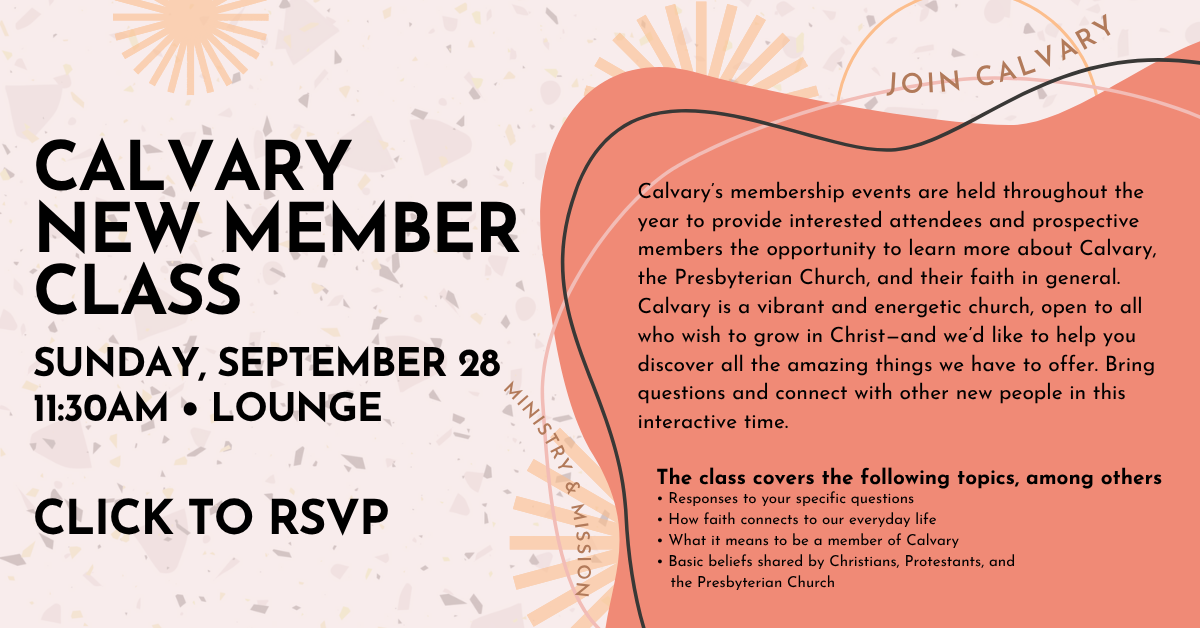 CALVARY NEW MEMBER CLASS - SUNDAY, SEPTEMBER 28
11:30AM • LOUNGE - CLICK TO RSVP!
Calvary’s membership events are held throughout the year to provide interested attendees and prospective members the opportunity to learn more about Calvary, the Presbyterian Church, and their faith in general. Calvary is a vibrant and energetic church, open to all who wish to grow in Christ—and we’d like to help you discover all the amazing things we have to offer. Bring questions and connect with other new people in this interactive time.
The class covers the following topics, among others
• Responses to your specific questions
• How faith connects to our everyday life
• What it means to be a member of Calvary
• Basic beliefs shared by Christians, Protestants, and the Presbyterian Church