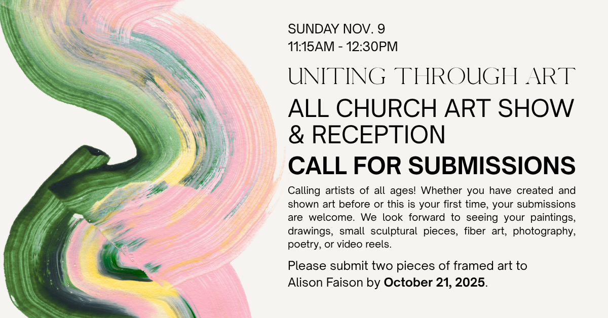 CALL FOR SUBMISSIONS
ALL CHURCH ART SHOW & RECEPTION
Calling artists of all ages! Whether you have created and shown art before or this is your first time, your submissions are welcome. We look forward to seeing your paintings, drawings, small sculptural pieces, fiber art, photography, poetry, or video reels.
Please submit two pieces of framed art to
Alison Faison by October 21, 2025.
Art Show will be on Sunday, November 9 at 11:30am after worship. Come see the show and bring friends! 