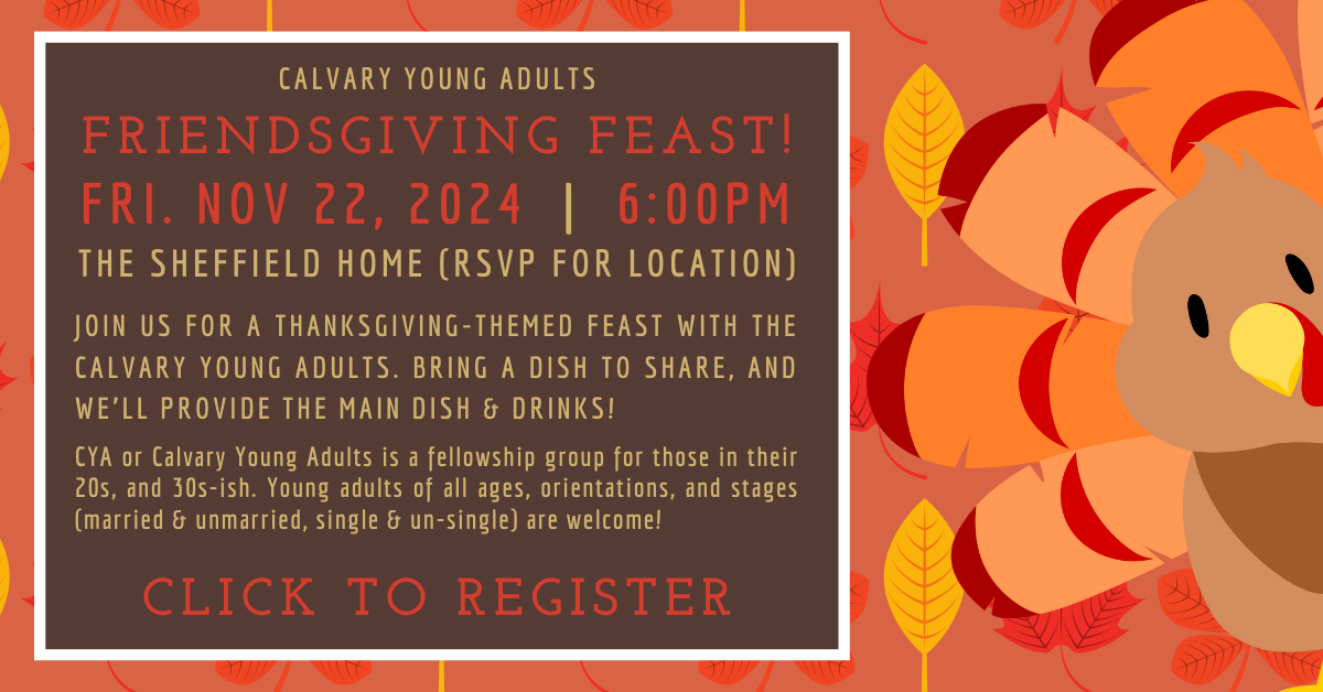 Join us in our annual Calvary Young Adults (20s & 30s) Friendsgiving Feast! Friday Nov. 22 at 6pm at the Sheffield home. Please RSVP for location. Click to register. Bring a dish to share and we’ll provide the main dish and drinks. Yum!