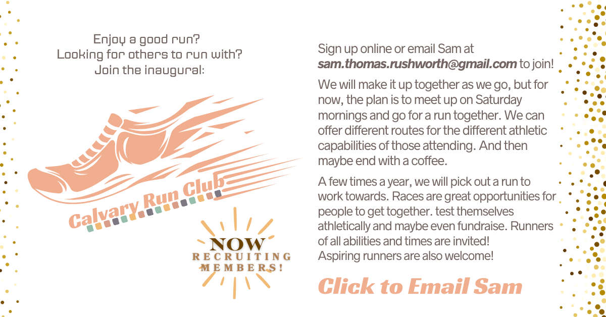 Join a new fellowship club! Come run at the Calvary Run Club hosted by Sam Rushworth. The plan currently is to meet on Saturday mornings and go on a run together, but the club is new so we'll all make it up as we go along. Maybe end with coffee. Runners of all abilities and times are invited. Aspiring runners are also welcome! Click to email Sam.