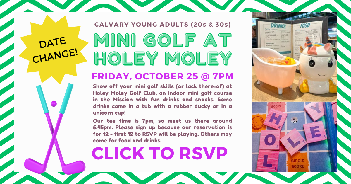 Calvary young adults Mini golf!!! Friday October 25 (yes, there was a date change!). Show off your mini golf skills (or lack there-of) at Holey Moley Golf Club (1096 S Van Ness Avenue), an indoor mini golf course in the Mission with fun drinks and snacks. Some drinks come in a tub with a rubber ducky garnish or a unicorn cup! Our tee time is 7pm, so meet us there around 6:45pm. Please register below because our reservation is for 12 people (first 12 to RSVP will be playing). Others may come for food and drinks. Questions? Click to contact Joann Lee at joannlee@calpres.org.