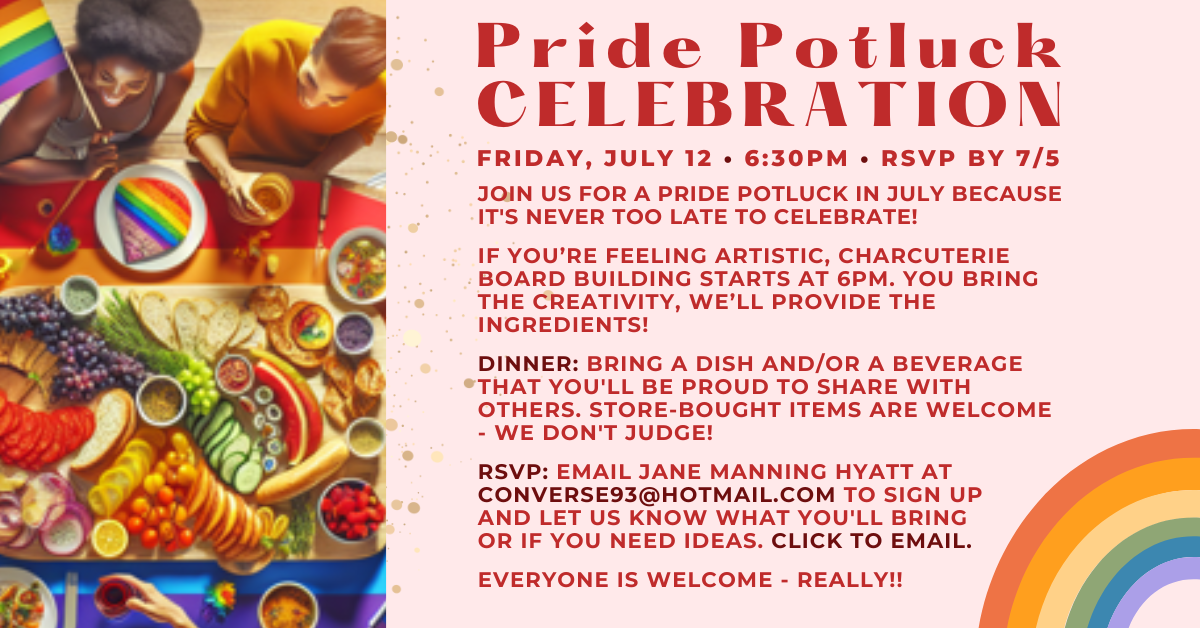 Join us for a Pride Potluck celebration! Bring a dish and/or beverage to share - store-bought okay! Click to RSVP with Jane Manning Hyatt. Friday July 12 at 6:30pm. Please RSVP by July 5.