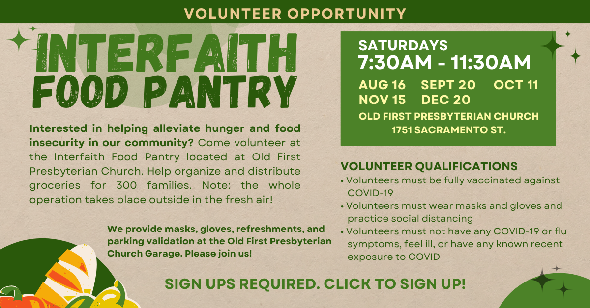 Volunteer with us! At the interfaith food pantry on Saturdays August 16, September 20, October 11, November 15, and December 20. 7:30-11:30am. Interested in helping alleviate hunger and food insecurity in our community? Come volunteer at the Interfaith Food Pantry located at Old First Presbyterian Church. Help organize and distribute groceries for 300 families. Note: the whole operation takes place outside in the fresh air!
Volunteers must be fully vaccinated against Covid-19.
OLD FIRST PRESBYTERIAN CHURCH: 1751 SACRAMENTO ST.
Click to sign up!