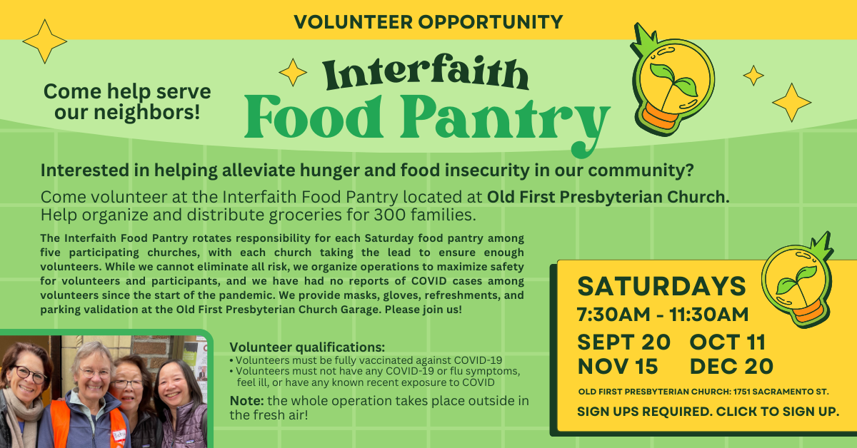 Volunteer with us! At the interfaith food pantry on Saturdays, September 20, October 11, November 15, and December 20. 7:30-11:30am. Interested in helping alleviate hunger and food insecurity in our community? Come volunteer at the Interfaith Food Pantry located at Old First Presbyterian Church. Help organize and distribute groceries for 300 families. Note: the whole operation takes place outside in the fresh air!
Volunteers must be fully vaccinated against Covid-19.
OLD FIRST PRESBYTERIAN CHURCH: 1751 SACRAMENTO ST.
Click to sign up!