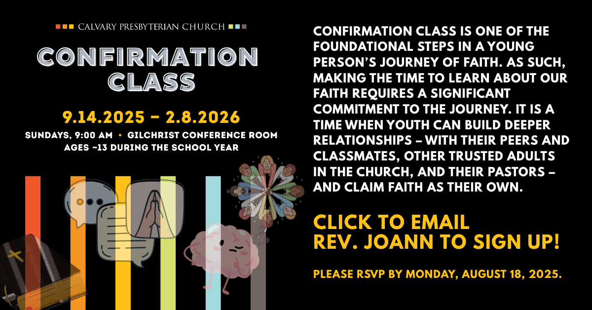 Confirmation Class is one of the foundational steps in a young person’s journey of faith. As such, making the time to learn about our faith requires a significant commitment to the journey. It is a time when youth can build deeper relationships – with their peers and classmates, other trusted adults in the church, and their pastors – and claim faith as their own.
Confirmation class will take place 9.14.2025 — 2.8.2026
Sundays, 9:00 AM  •  Gilchrist Conference Room, Ages ~13 during the school year
CLICK TO EMAIL
REV. JOANN TO SIGN UP!
Please RSVP by Monday, August 18, 2025.
