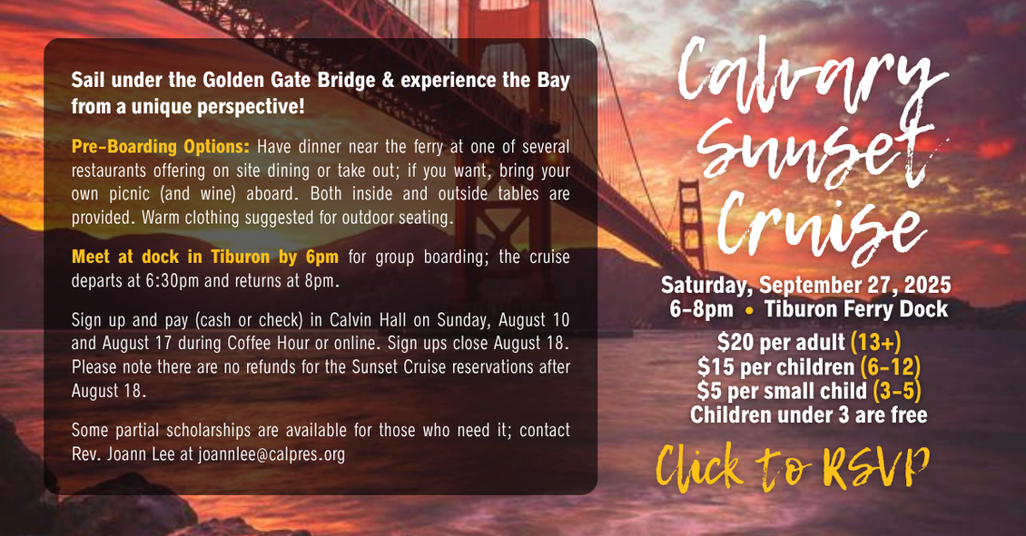 Calvary Sunset Cruise 
Saturday, September 27, 2025
6-8pm • Tiburon Ferry Dock
Join us for fellowship! Click to RSVP
$20 per adult (13+)
$15 per children (6-12)
$5 per small child (3-5)
Children under 3 are free
Sail under the Golden Gate Bridge & experience the Bay from a unique perspective!
Pre-Boarding Options: Have dinner near the ferry at one of several restaurants offering on site dining or take out; if you want, bring your own picnic (and wine) aboard. Both inside and outside tables are provided. Warm clothing suggested for outdoor seating.
Meet at dock in Tiburon by 6pm for group boarding; the cruise departs at 6:30pm and returns at 8pm.
Sign up and pay (cash or check) in Calvin Hall on Sunday, August 10 and August 17 during Coffee Hour or online. Sign ups close August 18. Please note there are no refunds for the Sunset Cruise reservations after August 18.
Some partial scholarships are available for those who need it; contact Rev. Joann Lee at joannlee@calpres.org