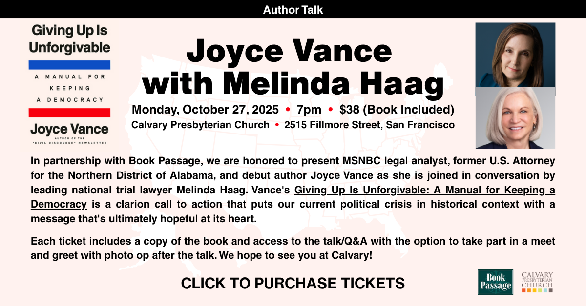 Joyce Vance
with Melinda Haag
Monday, October 27, 2025 • 7pm • $38 (Book Included) Calvary Presbyterian Church • 2515 Fillmore Street, San Francisco
In partnership with Book Passage, we are honored to present MSNBC legal analyst, former U.S. Attorney for the Northern District of Alabama, and debut author Joyce Vance as she is joined in conversation by leading national trial lawyer Melinda Haag. Vance's Giving Up Is Unforgivable: A Manual for Keeping a Democracy is a clarion call to action that puts our current political crisis in historical context with a message that's ultimately hopeful at its heart.
Each ticket includes a copy of the book and access to the talk/Q&A with the option to take part in a meet and greet with photo op after the talk. We hope to see you at Calvary!
Click to purchase tickets