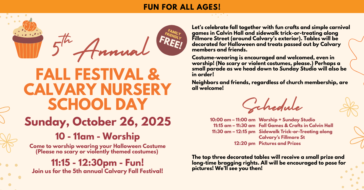 Fall Festival and Calvary Nursery School Day
Sunday, October 26, 2025
10 - 11 am Worship. Come to worship wearing your Halloween Costume (Please no scary or violently themed costumes.) 
11:15 am – 12:30 pm
Join us for the fifth annual Calvary Fall Festival!
Let’s celebrate fall together with fun crafts and simple carnival games in Calvin Hall and sidewalk trick-or-treating along Fillmore Street (around Calvary’s exterior). Tables will be decorated for Halloween and treats passed out by Calvary members and friends.
Costume-wearing is encouraged and welcomed, even in worship! (No scary or violent costumes, please.) Perhaps a small parade as we head down to Sunday Studio will also be in order!
Neighbors and friends, regardless of church membership, are all welcome!
SCHEDULE:
10:00 am – 11:00 am             Worship + Sunday Studio
11:15 am – 11:30 am              Fall Games & Crafts in Calvin Hall
11:30 am – 12:15 pm             Sidewalk Trick-or-Treating along Calvary’s Fillmore St 
12:20 pm                                Pictures and Prizes 
The top three decorated tables will receive a small prize and long-time bragging rights. All will be encouraged to pose for pictures!