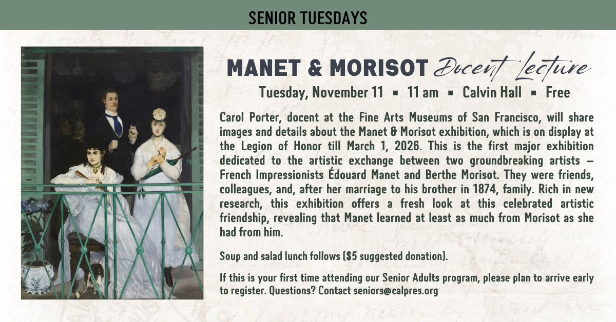 Join us for Senior Tuesdays - Manet & Morisot - Docent lecture - November 11 at 11am - Free!
Carol Porter, docent at the Fine Arts Museums of San Francisco, will share images and details about the Manet & Morisot exhibition, which is on display at the Legion of Honor till March 1, 2026. This is the first major exhibition dedicated to the artistic exchange between two groundbreaking artists – French Impressionists Édouard Manet and Berthe Morisot. They were friends, colleagues, and, after her marriage to his brother in 1874, family. Rich in new research, this exhibition offers a fresh look at this celebrated artistic friendship, revealing that Manet learned at least as much from Morisot as she had from him.
Soup and salad lunch follows ($5 suggested donation).
If this is your first time attending our Senior Adults program, please plan to arrive early to register. Questions? Contact seniors@calpres.org