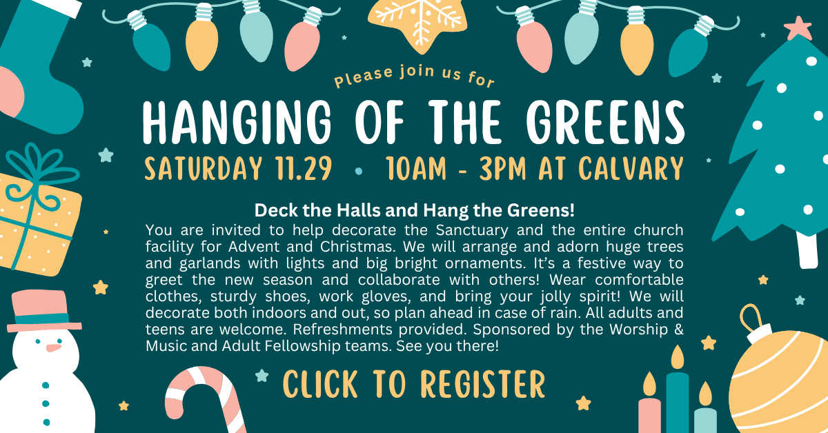 Please join us for hanging of the greens - saturday 11.29 • 10am - 3pm at calvary
Deck the Halls and Hang the Greens!
You are invited to help decorate the Sanctuary and the entire church facility for Advent and Christmas. We will arrange and adorn huge trees and garlands with lights and big bright ornaments. It’s a festive way to greet the new season and collaborate with others! Wear comfortable clothes, sturdy shoes, work gloves, and bring your jolly spirit! We will decorate both indoors and out, so plan ahead in case of rain. All adults and teens are welcome. Refreshments provided. Sponsored by the Worship & Music and Adult Fellowship teams. See you there!
CLICK TO REGISTER