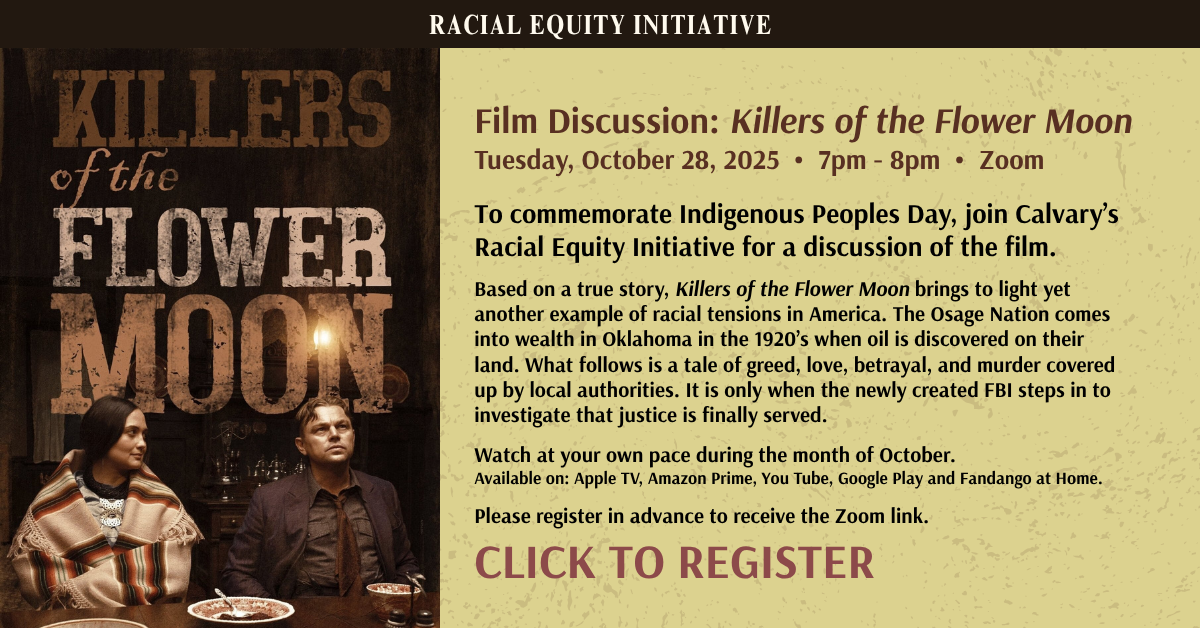 Calvary’s Racial Equity Initiative presents - Film Discussion: Killers of the Flower Moon
Tuesday, October 28, 2025 • 7pm - 8pm • Zoom
To commemorate Indigenous Peoples Day, join Calvary’s Racial Equity Initiative for a discussion of the film.
Based on a true story, Killers of the Flower Moon brings to light yet another example of racial tensions in America. The Osage Nation comes into wealth in Oklahoma in the 1920’s when oil is discovered on their land. What follows is a tale of greed, love, betrayal, and murder covered up by local authorities. It is only when the newly created FBI steps in to investigate that justice is finally served.
Watch at your own pace during the month of October.
Available on: Apple TV, Amazon Prime, You Tube, Google Play and Fandango at Home.
Please register in advance to receive the Zoom link.
CLICK TO REGISTER