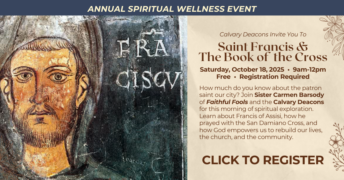 Join us for our ANNUAL SPIRITUAL WELLNESS EVENT
Calvary Deacons Invite You To
Saint Francis &The Book of the Cross
Saturday, October 18, 2025 • 9am-12pm • Free • Registration Required
How much do you know about the patron saint our city? Join Sister Carmen Barsody of Faithful Fools and the Calvary Deacons for this morning of spiritual exploration. Learn about Francis of Assisi, how he prayed with the San Damiano Cross, and how God empowers us to rebuild our lives, the church, and the community. CLICK TO REGISTER
