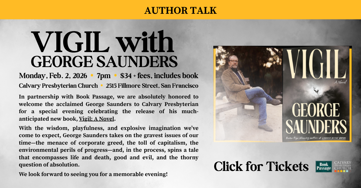 Author Talk - VIGIL with
GEORGE SAUNDERS
Monday, Feb. 2, 2026 • 7pm • $34 + fees, includes book
At Calvary Presbyterian Church • 2515 Fillmore Street, San Francisco
In partnership with Book Passage, we are absolutely honored to welcome the acclaimed George Saunders to Calvary Presbyterian for a special evening celebrating the release of his much-anticipated new book, Vigil: A Novel.
With the wisdom, playfulness, and explosive imagination we’ve come to expect, George Saunders takes on the gravest issues of our time—the menace of corporate greed, the toll of capitalism, the environmental perils of progress—and, in the process, spins a tale that encompasses life and death, good and evil, and the thorny question of absolution.
We look forward to seeing you for a memorable evening!
Click for Tickets