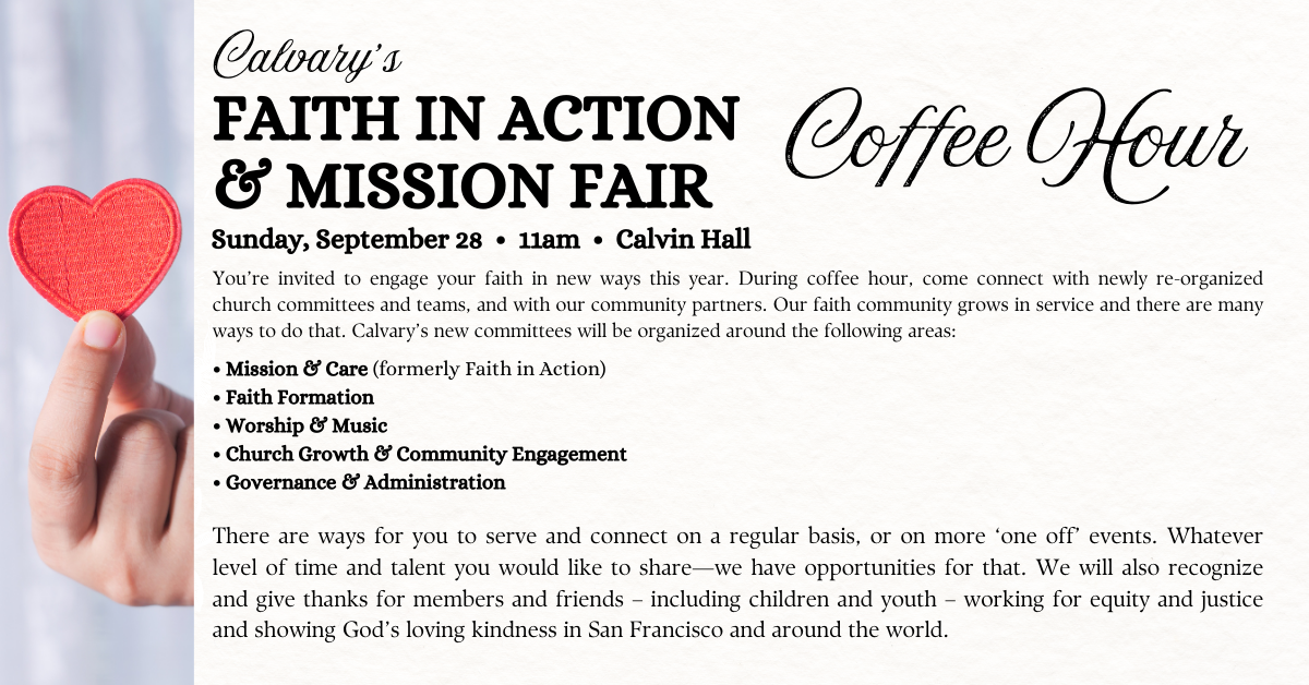  FAITH IN ACTION
& MISSION FAIR
 Sunday, September 28 • 11am • Calvin Hall  You’re invited to engage your faith in new ways this year. During coffee hour, come connect with newly re-organized church committees and teams, and with our community partners. Our faith community grows in service and there are many ways to do that. Calvary’s new committees will be organized around the following areas:
• Mission & Care (formerly Faith in Action)
• Faith Formation
• Worship & Music
• Church Growth & Community Engagement
• Governance & Administration
There are ways for you to serve and connect on a regular basis, or on more ‘one off’ events. Whatever level of time and talent you would like to share—we have opportunities for that. We will also recognize and give thanks for members and friends – including children and youth – working for equity and justice and showing God’s loving kindness in San Francisco and around the world.
