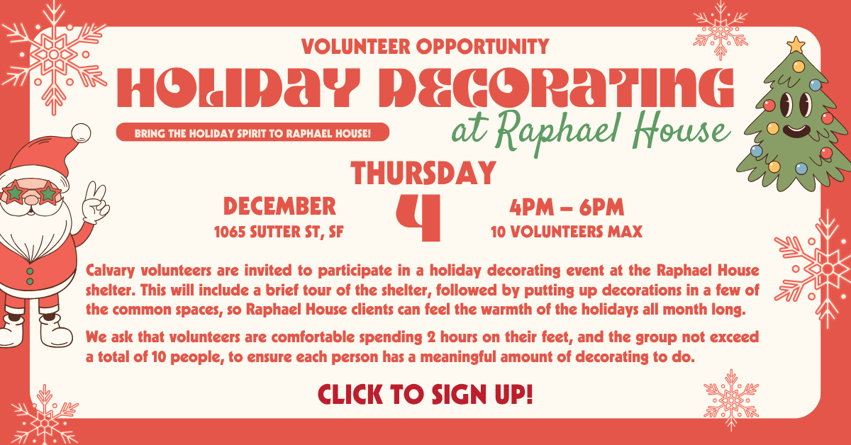 Volunteer Opportunity - Bring the holiday spirit by decorating at Raphael House - Thursday December 4, from 4-6pm, 1065 sutter st, sf, 10 volunteers max.
Calvary volunteers are invited to participate in a holiday decorating event at the Raphael House shelter. This will include a brief tour of the shelter, followed by putting up decorations in a few of the common spaces, so Raphael House clients can feel the warmth of the holidays all month long.
We ask that volunteers are comfortable spending 2 hours on their feet, and the group not exceed a total of 10 people, to ensure each person has a meaningful amount of decorating to do.
Click to sign up!