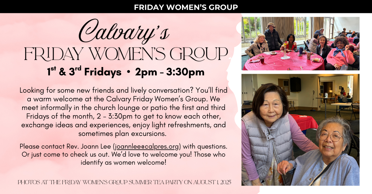 Calvary’s Fridays Women’s Group meets on the 1st & 3rd Fridays • 2pm - 3:30pm 
Looking for some new friends and lively conversation? You’ll find a warm welcome at the Calvary Friday Women’s Group. We meet informally in the church lounge or patio the first and third Fridays of the month, 2 – 3:30pm to get to know each other, exchange ideas and experiences, enjoy light refreshments, and sometimes plan excursions.
Please contact Rev. Joann Lee (joannlee@calpres.org) with questions. Or just come to check us out. We’d love to welcome you! Those who identify as women welcome!