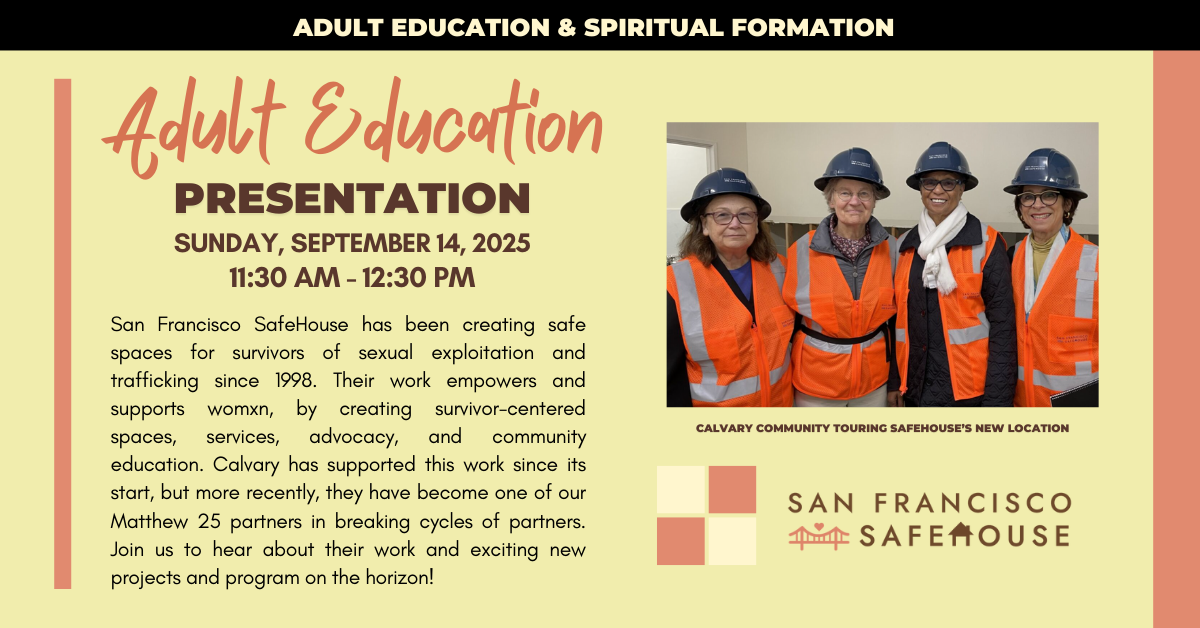 Join us for an Adult Spiritual Education with our nonprofit partner San Francisco SafeHouse on Sunday, September 14, 2025 - 11:30am after worship  San Francisco SafeHouse has been creating safe spaces for survivors of sexual exploitation and trafficking since 1998. Their work empowers and supports womxn, by creating survivor-centered spaces, services, advocacy, and community education. Calvary has supported this work since its start, but more recently, they have become one of our Matthew 25 partners in breaking cycles of partners. Join us to hear about their work and exciting new projects and program on the horizon!