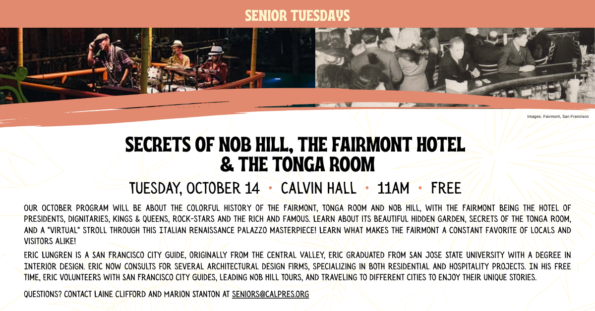 SECRETS OF NOB HILL, THE FAIRMONT HOTEL
& THE TONGA ROOM
Tuesday, October 14 • calvin hall • 11am • Free
Our October program will be about the colorful history of The Fairmont, Tonga Room and Nob Hill, with the Fairmont being the hotel of presidents, dignitaries, kings & queens, rock-stars and the rich and famous. Learn about its beautiful hidden garden, secrets of the Tonga Room, and a 
