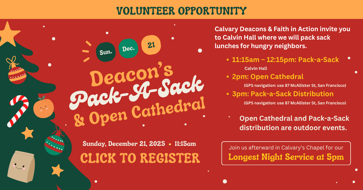 Deacon’s
Pack-A-Sack
& Open Cathedral
Sunday, December 21, 2025 • 11:15am
The best way to follow Jesus is to do as he taught: feed the hungry.
Calvary Deacons & Faith in Action invite you to Calvin Hall where we will pack sack lunches for hungry neighbors.
Later, at 2pm, you are invited to worship with the unhoused congregation at Open Cathedral—an outdoor worship service at Leavenworth & McAllister led by SF Night Ministry. Around 3pm, we’ll help distribute our sack meals, meet new people, and follow Jesus by loving our neighbors.
If you are planning to participate in Pack-a-Sack and meal distribution at Open Cathedral, please sign up for both.
• 11:15am – 12:15pm: Pack-a-Sack (Calvin Hall)
• 2pm: Open Cathedral
(GPS navigation: use 87 McAllister St, San Francisco, CA 94102)
• 3pm: Pack-a-Sack Distribution
(GPS navigation: use 87 McAllister St, San Francisco, CA 94102)
Open Cathedral and Pack-a-Sack distribution are outdoor events.
Join us afterward in Calvary’s Chapel for our Longest Night Service at 5pm
Questions about Pack-a-Sack, please contact Cindy Carroll at cindy1971c@gmail.com or Tripp Mickle at trippmickle@gmail.com.
Questions about Open Cathedral, please contact Rev. Victor H. Floyd at victorfloyd@calpres.org.
Click to register