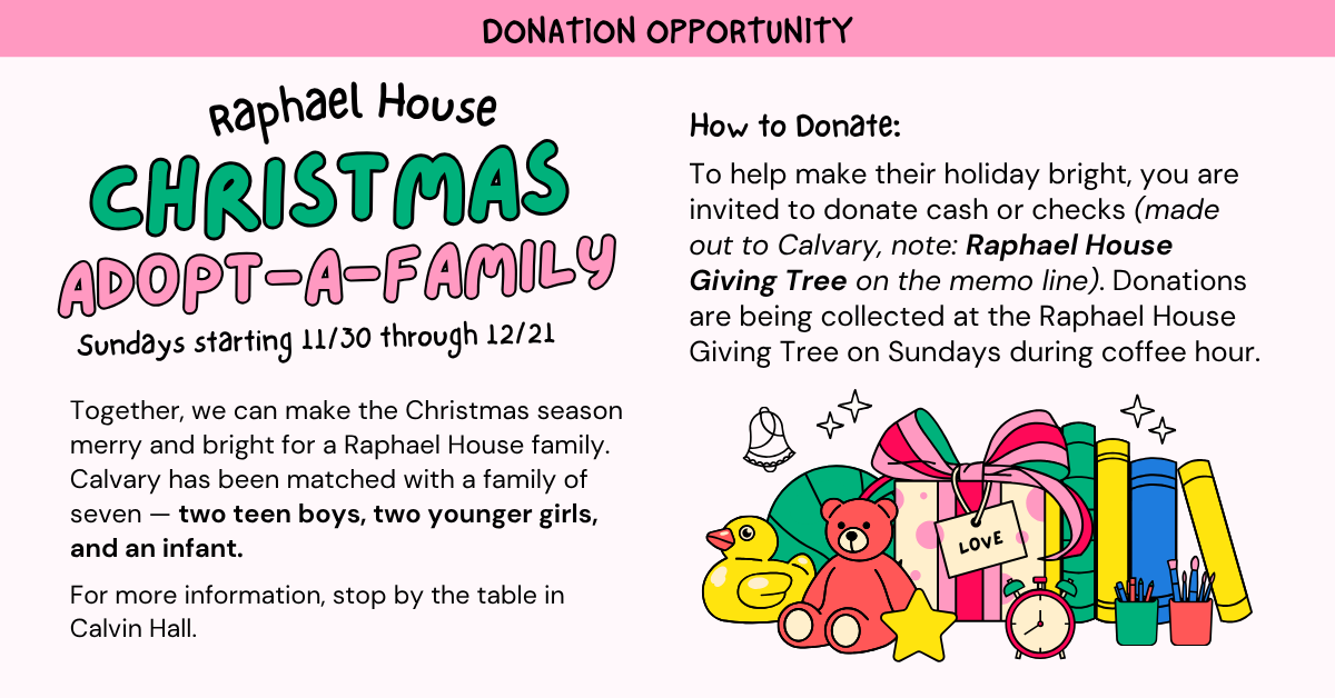 Donation Opportunity: Adopt-a-family for Raphael House  Sundays starting 11/30 through 12/21
Together, we can make the Christmas season merry and bright for a Raphael House family. Calvary has been matched with a family of seven — two teen boys, two younger girls, and an infant.
For more information, stop by the table in Calvin Hall.
 How to donate: To help make their holiday bright, you are invited to donate cash or checks (made out to Calvary, note: Raphael House Giving Tree on the memo line). Donations are being collected at the Raphael House Giving Tree on Sundays during coffee hour.