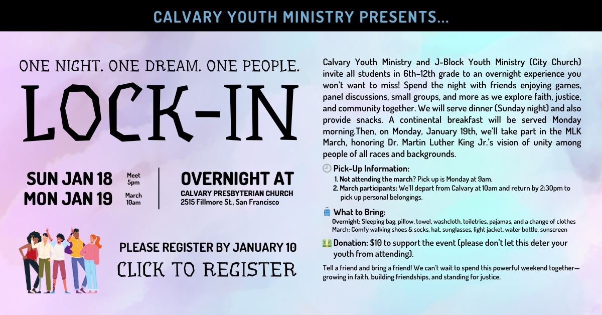 Calvary Youth Ministry Presents… ONE NIGHT. ONE DREAM. ONE PEOPLE. LOCK-IN
Overnight Sun Jan 18 at 5pm to Mon Jan 19 til 2:30pm if you plan on marching.
Calvary Youth Ministry and J-Block Youth Ministry (City Church) invite all students in 6th–12th grade to an overnight experience you won’t want to miss! Spend the night with friends enjoying games, panel discussions, small groups, and more as we explore faith, justice, and community together. We will serve dinner (Sunday night) and also provide snacks. A continental breakfast will be served Monday morning.Then, on Monday, January 19th, we’ll take part in the MLK March, honoring Dr. Martin Luther King Jr.’s vision of unity among people of all races and backgrounds.
? Pick-Up Information:
1. Not attending the march? Pick up is Monday at 9am.
2. March participants: We’ll depart from Calvary at 10am and return by 2:30pm to
pick up personal belongings.
? What to Bring:
Overnight: Sleeping bag, pillow, towel, washcloth, toiletries, pajamas, and a change of clothes
March: Comfy walking shoes & socks, hat, sunglasses, light jacket, water bottle, sunscreen
? Donation: $10 to support the event (please don’t let this deter your
youth from attending).
Tell a friend and bring a friend! We can’t wait to spend this powerful weekend together—growing in faith, building friendships, and standing for justice.
PLEASE REGISTER BY JANUARY 10
CLICK TO REGISTER
