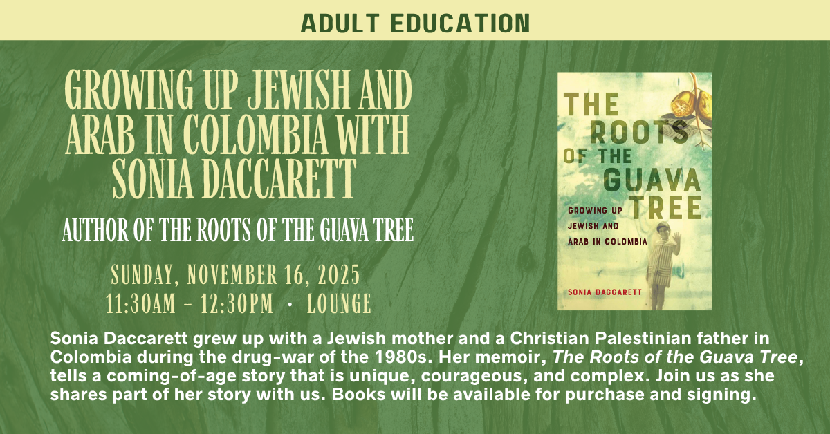 Join us for an adult education session.
GROWING UP JEWISH AND ARAB IN COLOMBIA WITH SONIA DACCARETT
AUTHOR OF THE ROOTS OF THE GUAVA TREE
SUNDAY, NOVEMBER 16, 2025
11:30AM – 12:30PM • LOUNGE
Sonia Daccarett grew up with a Jewish mother and a Christian Palestinian father in Colombia during the drug-war of the 1980s. Her memoir, The Roots of the Guava Tree, tells a coming-of-age story that is unique, courageous, and complex. Join us as she shares part of her story with us. Books will be available for purchase and signing.
