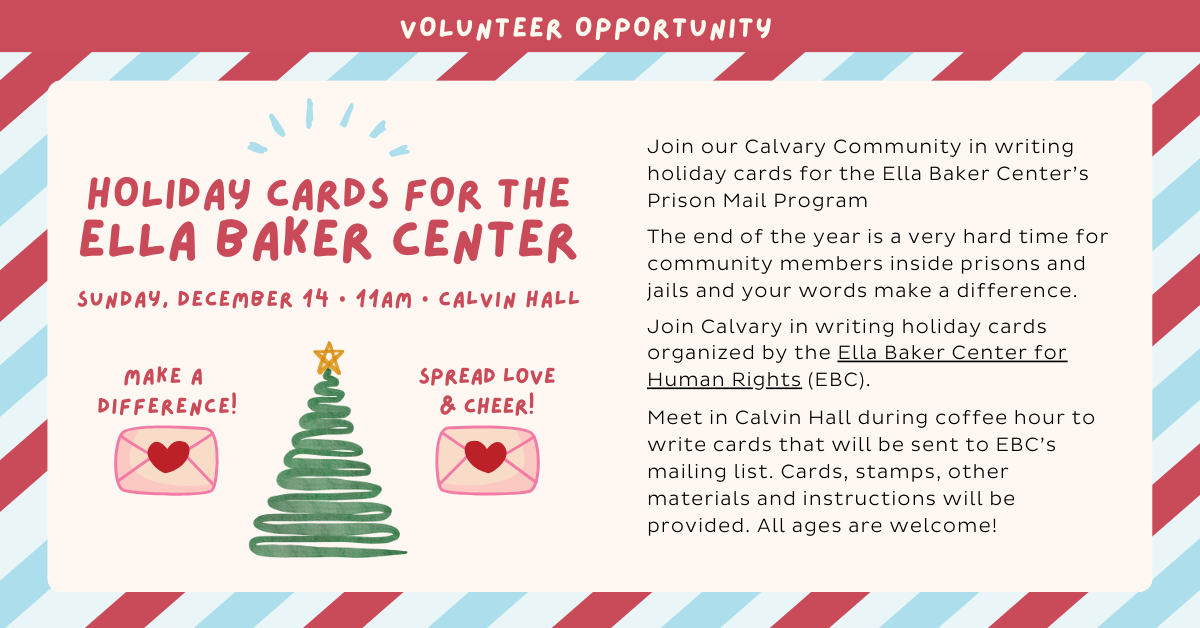 HOLIDAY CARDS FOR THE ELLA BAKER CENTER
Sunday, December 14 • 11am • Calvin Hall
Join our Calvary Community in writing holiday cards for the Ella Baker Center’s Prison Mail Program
The end of the year is a very hard time for community members inside prisons and jails and your words make a difference.
Join Calvary in writing holiday cards organized by the Ella Baker Center for Human Rights (EBC).
Meet in Calvin Hall during coffee hour to write cards that will be sent to EBC’s mailing list. Cards, stamps, other materials and instructions will be provided. All ages are welcome!